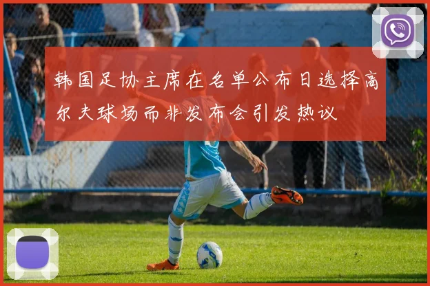 韩国足协主席在名单公布日选择高尔夫球场而非发布会引发热议
