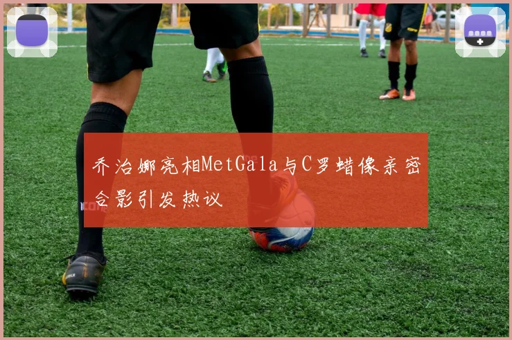 乔治娜亮相MetGala与C罗蜡像亲密合影引发热议