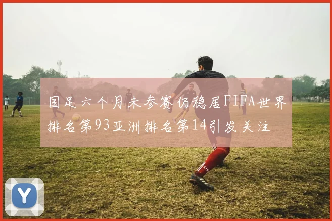 国足六个月未参赛仍稳居FIFA世界排名第93亚洲排名第14引发关注