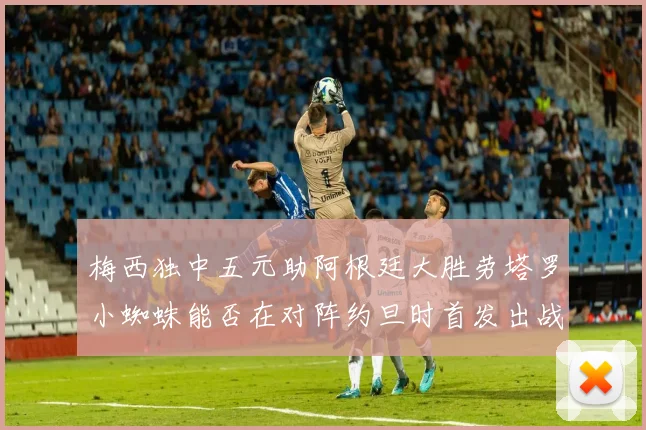 梅西独中五元助阿根廷大胜劳塔罗小蜘蛛能否在对阵约旦时首发出战