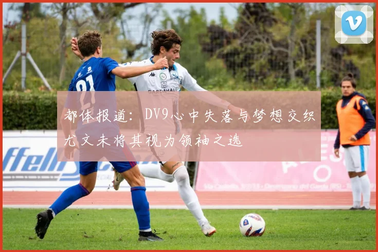 都体报道：DV9心中失落与梦想交织尤文未将其视为领袖之选