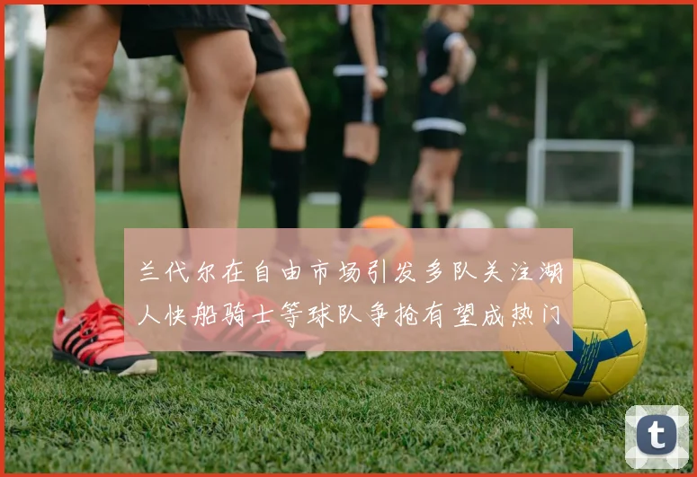 兰代尔在自由市场引发多队关注湖人快船骑士等球队争抢有望成热门球员