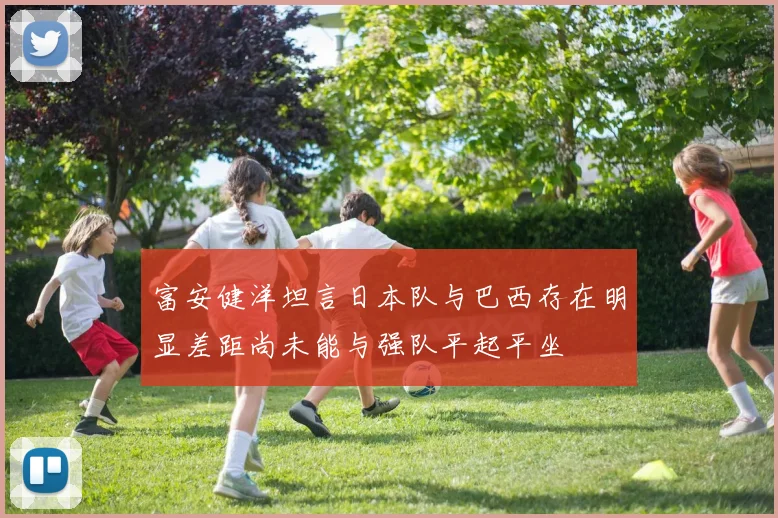 富安健洋坦言日本队与巴西存在明显差距尚未能与强队平起平坐