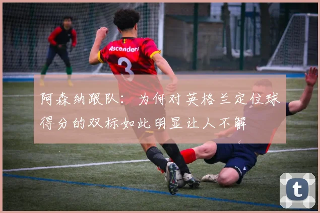 阿森纳跟队：为何对英格兰定位球得分的双标如此明显让人不解