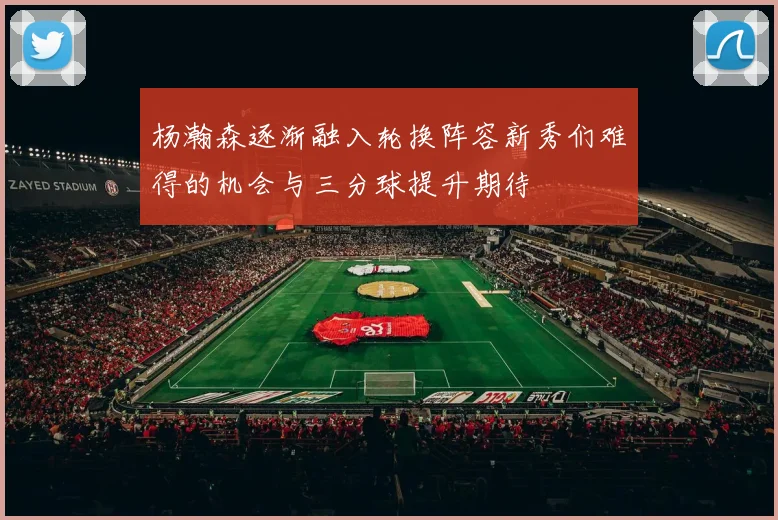 杨瀚森逐渐融入轮换阵容新秀们难得的机会与三分球提升期待