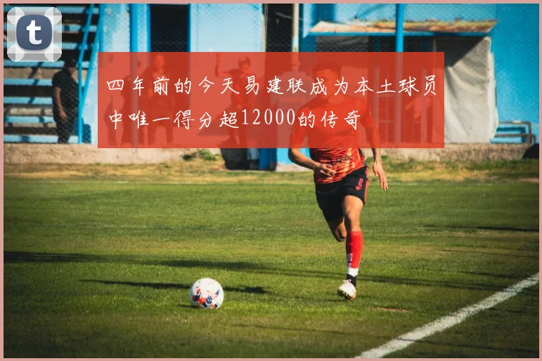四年前的今天易建联成为本土球员中唯一得分超12000的传奇