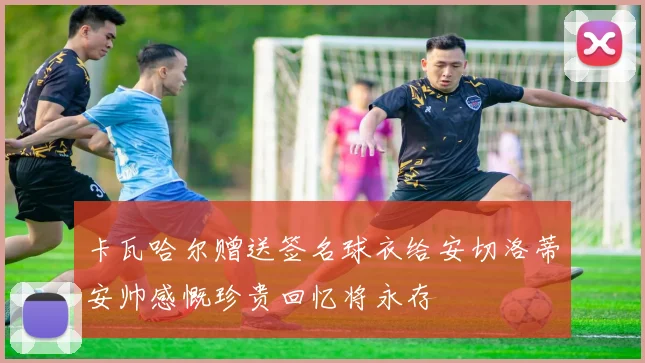 卡瓦哈尔赠送签名球衣给安切洛蒂安帅感慨珍贵回忆将永存