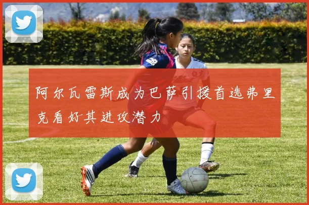 阿尔瓦雷斯成为巴萨引援首选弗里克看好其进攻潜力
