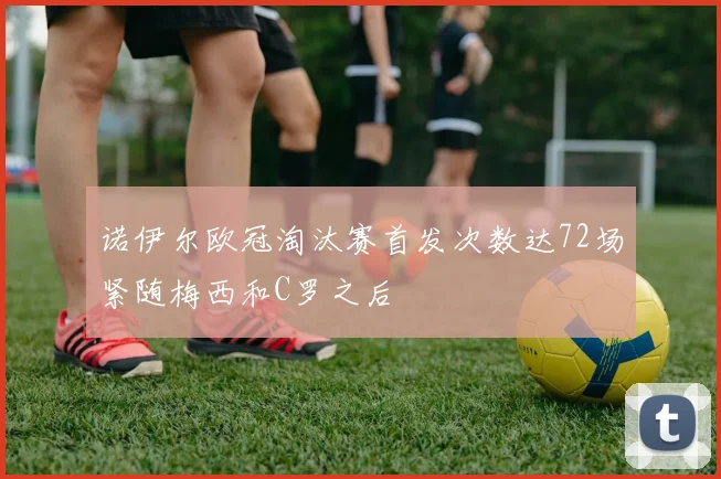 诺伊尔欧冠淘汰赛首发次数达72场紧随梅西和C罗之后