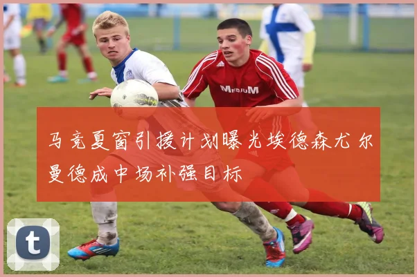马竞夏窗引援计划曝光埃德森尤尔曼德成中场补强目标